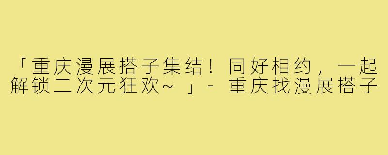「重庆漫展搭子集结！同好相约，一起解锁二次元狂欢~」-重庆找漫展搭子