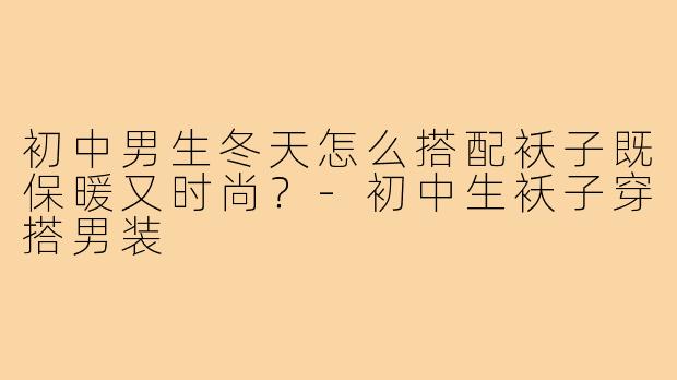 初中男生冬天怎么搭配袄子既保暖又时尚?-初中生袄子穿搭男装