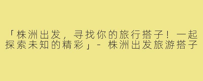 「株洲出发，寻找你的旅行搭子！一起探索未知的精彩」-株洲出发旅游搭子