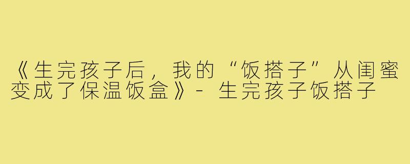 《生完孩子后,我的“饭搭子”从闺蜜变成了保温饭盒》-生完孩子饭搭子