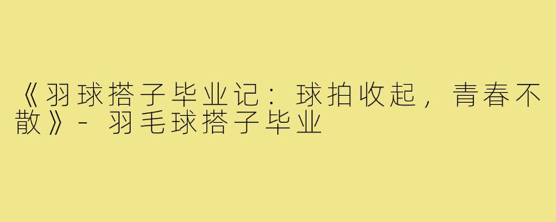 《羽球搭子毕业记：球拍收起，青春不散》-羽毛球搭子毕业