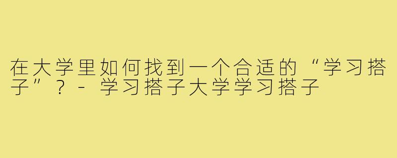 在大学里如何找到一个合适的“学习搭子”?-学习搭子大学学习搭子