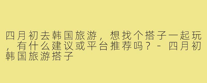 四月初去韩国旅游，想找个搭子一起玩，有什么建议或平台推荐吗？-四月初韩国旅游搭子