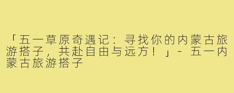 「五一草原奇遇记：寻找你的内蒙古旅游搭子，共赴自由与远方！」-五一内蒙古旅游搭子