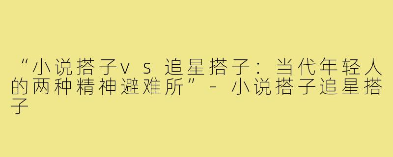 “小说搭子vs追星搭子：当代年轻人的两种精神避难所”-小说搭子追星搭子