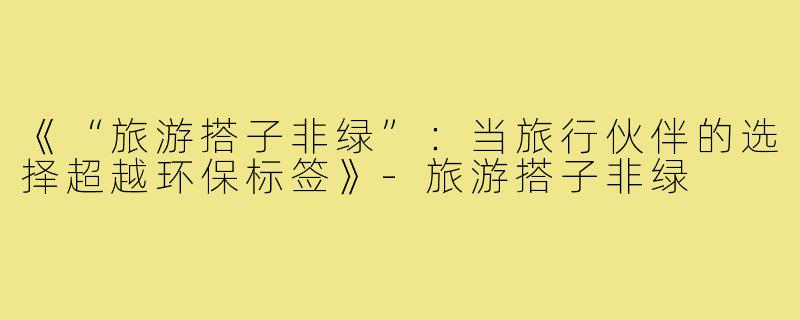 《“旅游搭子非绿”:当旅行伙伴的选择超越环保标签》-旅游搭子非绿