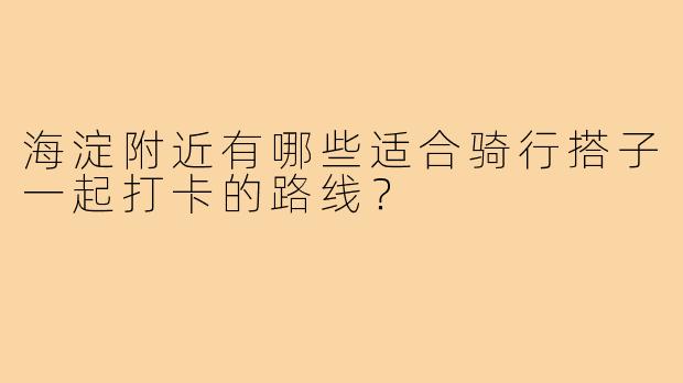 海淀附近有哪些适合骑行搭子一起打卡的路线?