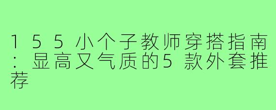 155小个子教师穿搭指南：显高又气质的5款外套推荐