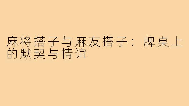 麻将搭子与麻友搭子:牌桌上的默契与情谊