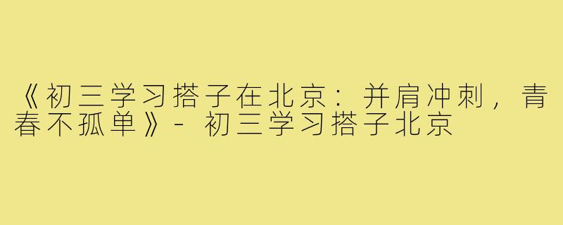 《初三学习搭子在北京：并肩冲刺，青春不孤单》-初三学习搭子北京