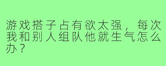 游戏搭子占有欲太强,每次我和别人组队他就生气怎么办?