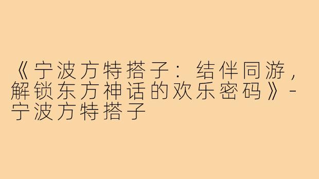 《宁波方特搭子:结伴同游,解锁东方神话的欢乐密码》-宁波方特搭子