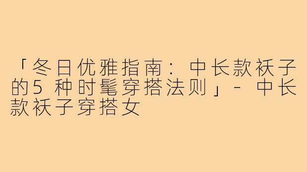 「冬日优雅指南：中长款袄子的5种时髦穿搭法则」-中长款袄子穿搭女
