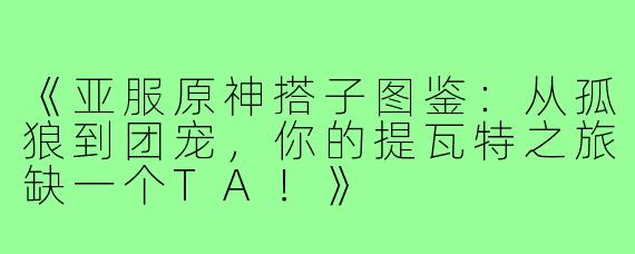《亚服原神搭子图鉴：从孤狼到团宠，你的提瓦特之旅缺一个TA！》