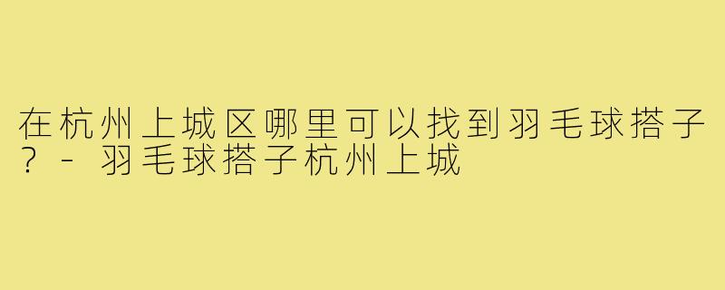 在杭州上城区哪里可以找到羽毛球搭子？-羽毛球搭子杭州上城
