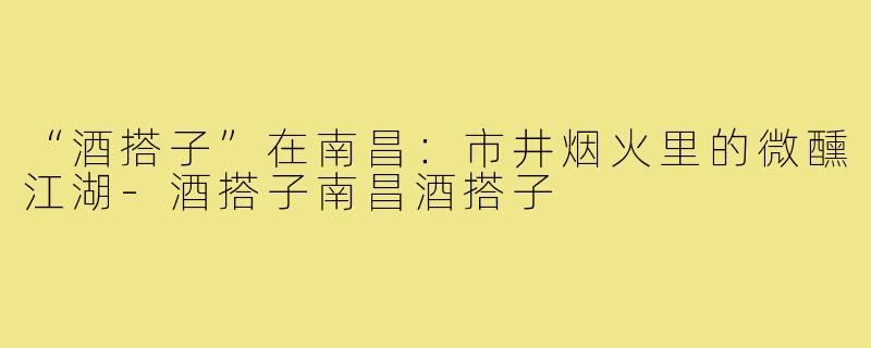 “酒搭子”在南昌：市井烟火里的微醺江湖-酒搭子南昌酒搭子