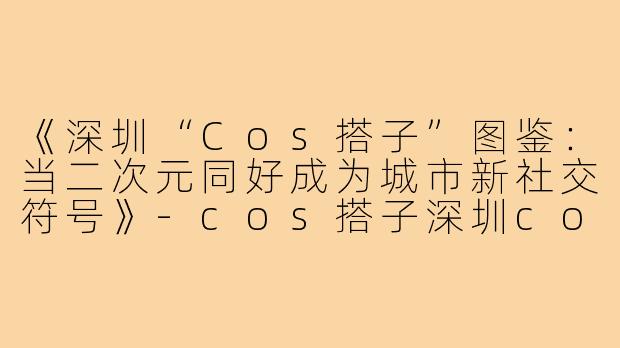 《深圳“Cos搭子”图鉴：当二次元同好成为城市新社交符号》-cos搭子深圳cos搭子