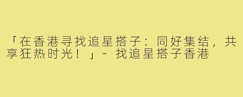 「在香港寻找追星搭子:同好集结,共享狂热时光!」-找追星搭子香港