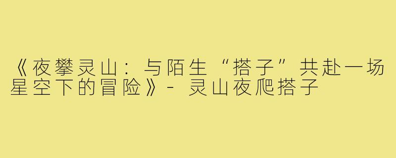 《夜攀灵山:与陌生“搭子”共赴一场星空下的冒险》-灵山夜爬搭子