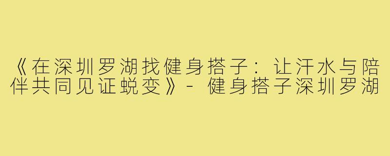《在深圳罗湖找健身搭子：让汗水与陪伴共同见证蜕变》-健身搭子深圳罗湖