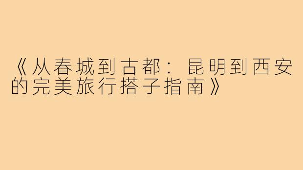《从春城到古都：昆明到西安的完美旅行搭子指南》