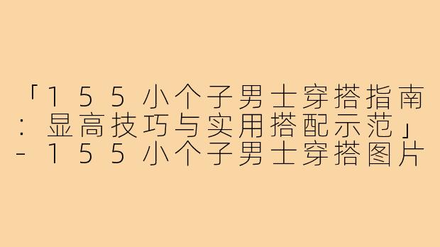 「155小个子男士穿搭指南：显高技巧与实用搭配示范」-155小个子男士穿搭图片