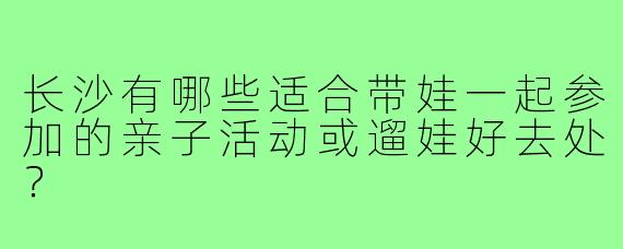 长沙有哪些适合带娃一起参加的亲子活动或遛娃好去处?