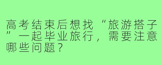 高考结束后想找“旅游搭子”一起毕业旅行,需要注意哪些问题?