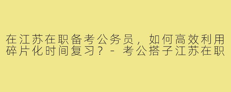 在江苏在职备考公务员,如何高效利用碎片化时间复习?-考公搭子江苏在职