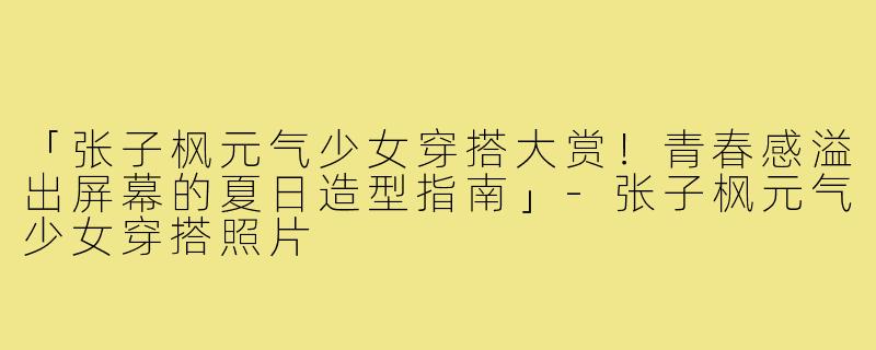 「张子枫元气少女穿搭大赏!青春感溢出屏幕的夏日造型指南」-张子枫元气少女穿搭照片