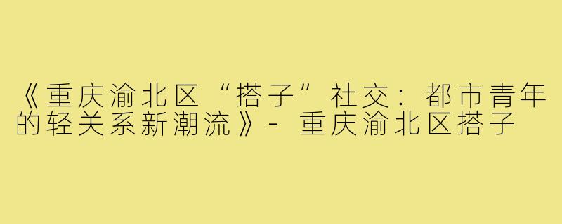 《重庆渝北区“搭子”社交:都市青年的轻关系新潮流》-重庆渝北区搭子