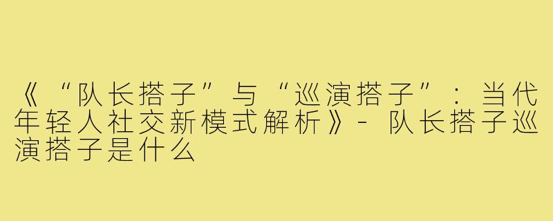 《“队长搭子”与“巡演搭子”：当代年轻人社交新模式解析》-队长搭子巡演搭子是什么