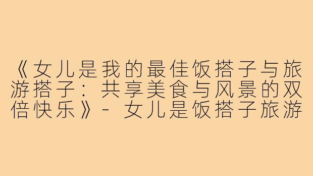 《女儿是我的最佳饭搭子与旅游搭子：共享美食与风景的双倍快乐》-女儿是饭搭子旅游搭子