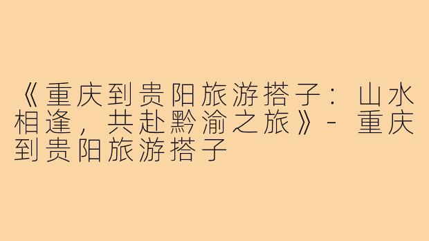 《重庆到贵阳旅游搭子：山水相逢，共赴黔渝之旅》-重庆到贵阳旅游搭子