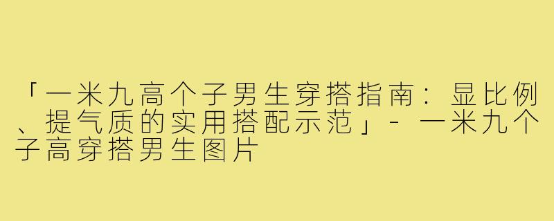 「一米九高个子男生穿搭指南：显比例、提气质的实用搭配示范」-一米九个子高穿搭男生图片