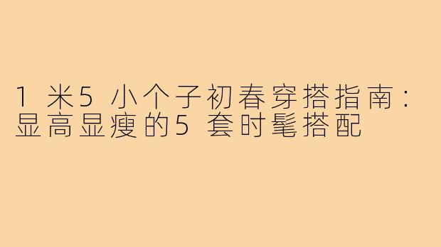 1米5小个子初春穿搭指南：显高显瘦的5套时髦搭配