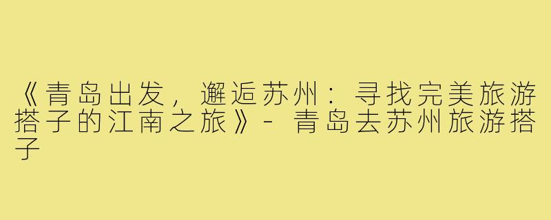 《青岛出发，邂逅苏州：寻找完美旅游搭子的江南之旅》-青岛去苏州旅游搭子
