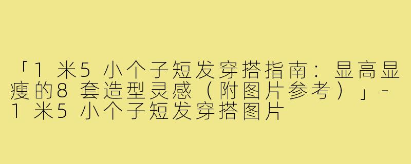「1米5小个子短发穿搭指南：显高显瘦的8套造型灵感（附图片参考）」-1米5小个子短发穿搭图片