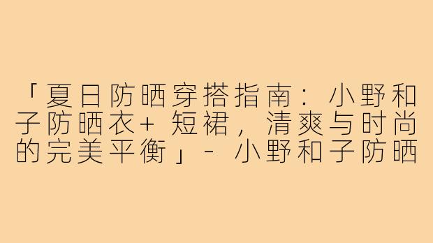 「夏日防晒穿搭指南:小野和子防晒衣+短裙,清爽与时尚的完美平衡」-小野和子防晒衣搭短裙