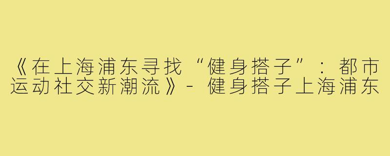 《在上海浦东寻找“健身搭子”：都市运动社交新潮流》-健身搭子上海浦东