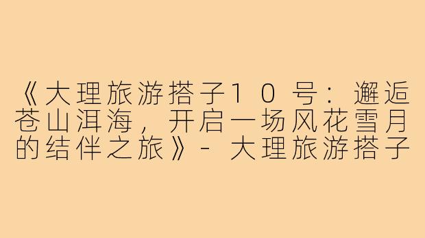 《大理旅游搭子10号：邂逅苍山洱海，开启一场风花雪月的结伴之旅》-大理旅游搭子10号
