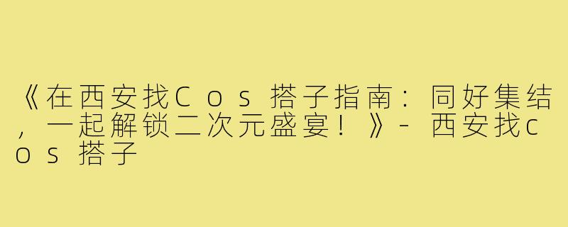 《在西安找Cos搭子指南：同好集结，一起解锁二次元盛宴！》-西安找cos搭子