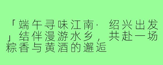 「端午寻味江南·绍兴出发」结伴漫游水乡，共赴一场粽香与黄酒的邂逅