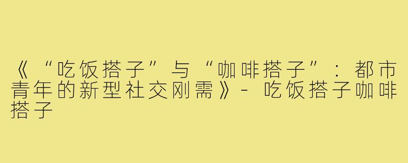 《“吃饭搭子”与“咖啡搭子”:都市青年的新型社交刚需》-吃饭搭子咖啡搭子