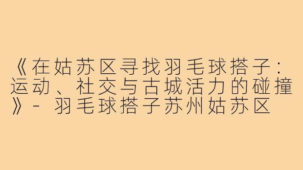 《在姑苏区寻找羽毛球搭子：运动、社交与古城活力的碰撞》-羽毛球搭子苏州姑苏区