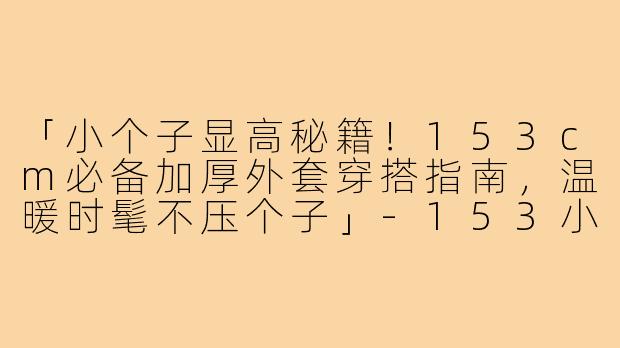 「小个子显高秘籍！153cm必备加厚外套穿搭指南，温暖时髦不压个子」-153小个子加厚外套穿搭