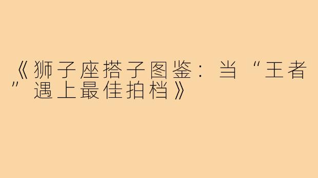 《狮子座搭子图鉴：当“王者”遇上最佳拍档》