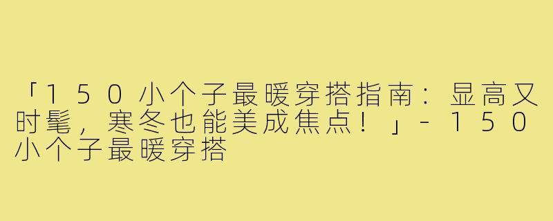 「150小个子最暖穿搭指南：显高又时髦，寒冬也能美成焦点！」-150小个子最暖穿搭