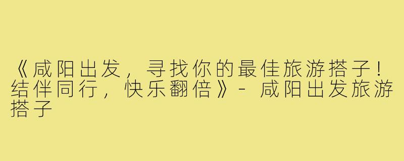 《咸阳出发，寻找你的最佳旅游搭子！结伴同行，快乐翻倍》-咸阳出发旅游搭子