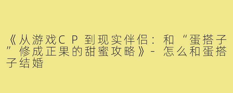 《从游戏CP到现实伴侣：和“蛋搭子”修成正果的甜蜜攻略》